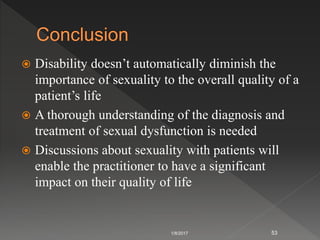 Disability doesn’t automatically diminish the
importance of sexuality to the overall quality of a
patient’s life
 A thorough understanding of the diagnosis and
treatment of sexual dysfunction is needed
 Discussions about sexuality with patients will
enable the practitioner to have a significant
impact on their quality of life
1/8/2017 53
 