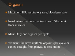  Maximum HR, respiratory rate, blood pressure
 Involuntary rhythmic contractions of the pelvic
floor muscles
 Men: Only one orgasm per cycle
 Women: Can have multiple orgasms per cycle or
can go straight from plateau to resolution
1/8/2017 7
 