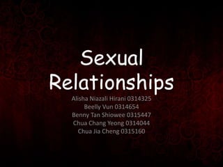 Sexual
Relationships
Alisha Niazali Hirani 0314325
Beelly Vun 0314654
Benny Tan Shiowee 0315447
Chua Chang Yeong 0314044
C...