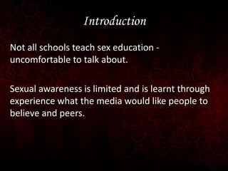 Introduction
Not all schools teach sex education uncomfortable to talk about.
Sexual awareness is limited and is learnt th...