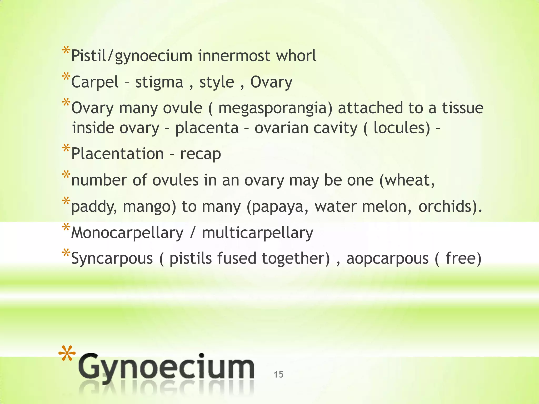 15*
*Pistil/gynoecium innermost whorl
*Carpel – stigma , style , Ovary
*Ovary many ovule ( megasporangia) attached to a tissue
inside ovary – placenta – ovarian cavity ( locules) –
*Placentation – recap
*number of ovules in an ovary may be one (wheat,
*paddy, mango) to many (papaya, water melon, orchids).
*Monocarpellary / multicarpellary
*Syncarpous ( pistils fused together) , aopcarpous ( free)
 