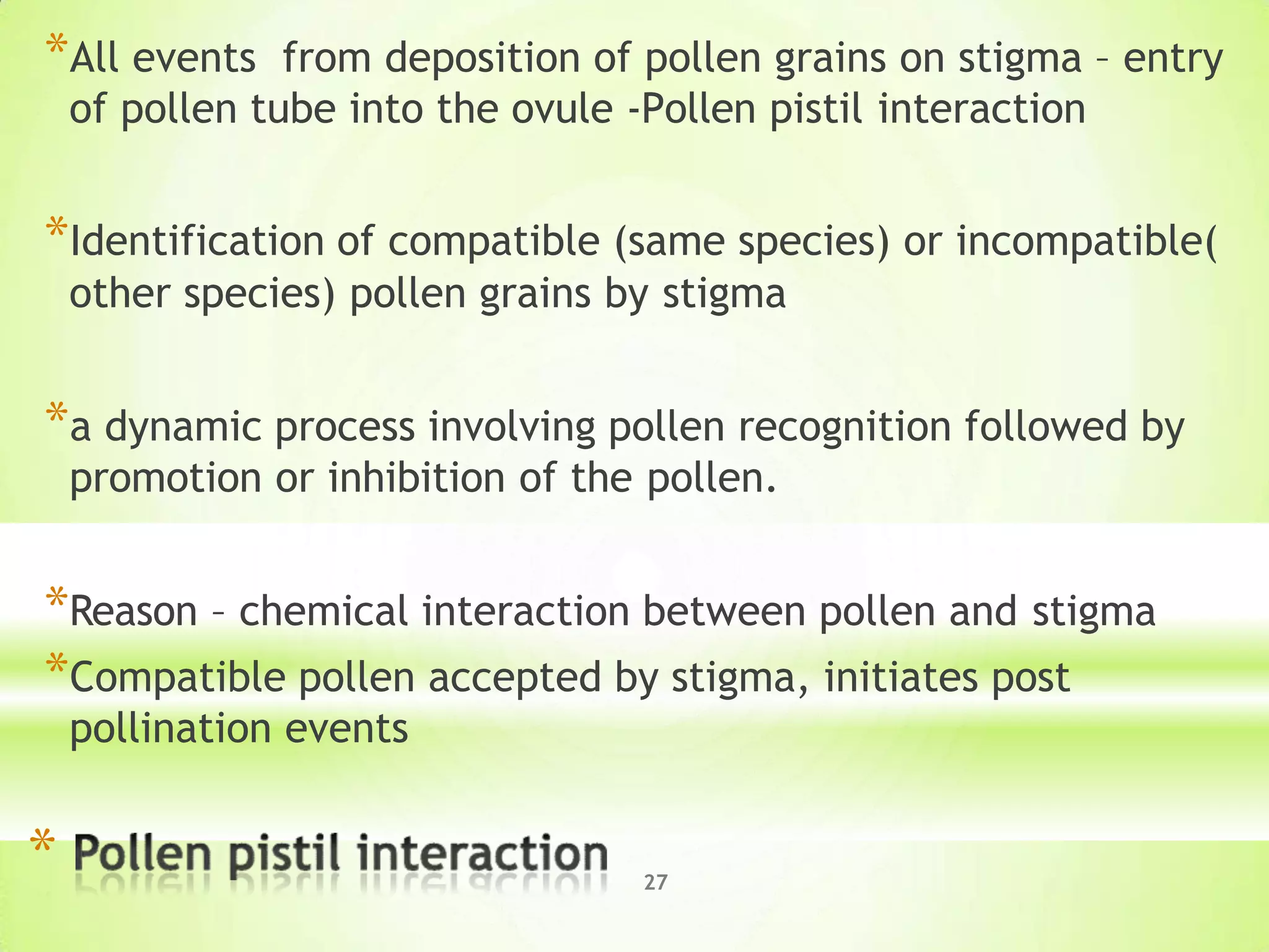 *All events from deposition of pollen grains on stigma – entry
of pollen tube into the ovule -Pollen pistil interaction
27
*Identification of compatible (same species) or incompatible(
other species) pollen grains by stigma
*a dynamic process involving pollen recognition followed by
promotion or inhibition of the pollen.
*Reason – chemical interaction between pollen and stigma
*Compatible pollen accepted by stigma, initiates post
pollination events
*
 