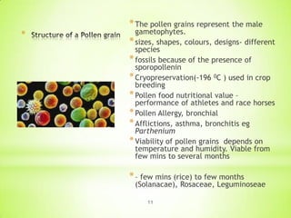 *

* The pollen grains represent the male

gametophytes.
* sizes, shapes, colours, designs- different
species
* fossils because of the presence of
sporopollenin
* Cryopreservation(-196 0C ) used in crop
breeding
* Pollen food nutritional value –
performance of athletes and race horses
* Pollen Allergy, bronchial
* Afflictions, asthma, bronchitis eg
Parthenium
* Viability of pollen grains depends on
temperature and humidity. Viable from
few mins to several months

* – few mins (rice) to few months

(Solanacae), Rosaceae, Leguminoseae
11

 