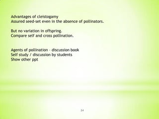 Advantages of cleistogamy
Assured seed-set even in the absence of pollinators.
But no variation in offspring.
Compare self and cross pollination.
Agents of pollination – discussion book
Self study / discussion by students
Show other ppt

24

 
