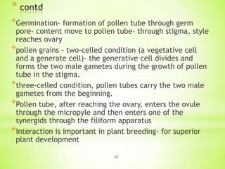 *
*Germination- formation of pollen tube through germ

pore- content move to pollen tube- through stigma, style
reaches ovary
*pollen grains - two-celled condition (a vegetative cell
and a generate cell)- the generative cell divides and
forms the two male gametes during the growth of pollen
tube in the stigma.
*three-celled condition, pollen tubes carry the two male
gametes from the beginning.
*Pollen tube, after reaching the ovary, enters the ovule
through the micropyle and then enters one of the
synergids through the filiform apparatus
*Interaction is important in plant breeding- for superior
plant development
26

 