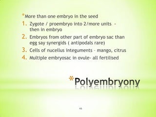 * More than one embryo in the seed
1. Zygote / proembryo into 2/more units

-

then in embryo

2.

Embryos from other part of embryo sac than
egg say synergids ( antipodals rare)

3.
4.

Cells of nucellus integuments – mango, citrus
Multiple embryosac in ovule- all fertilised

*
46

 