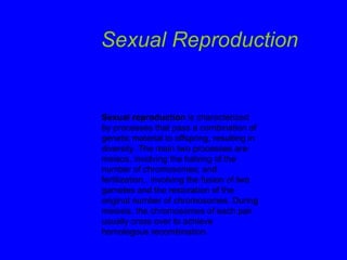Sexual Reproduction Sexual reproduction  is characterized by processes that pass a combination of genetic material to offspring, resulting in diversity. The main two processes are: meisos, involving the halving of the number of chromosomes; and fertilization,, involving the fusion of two gametes and the restoration of the original number of chromosomes. During meiosis, the chromosomes of each pair usually cross over to achieve homologous recombination.  