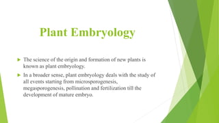 Plant Embryology
 The science of the origin and formation of new plants is
known as plant embryology.
 In a broader sense, plant embryology deals with the study of
all events starting from microsporogenesis,
megasporogenesis, pollination and fertilization till the
development of mature embryo.
 
