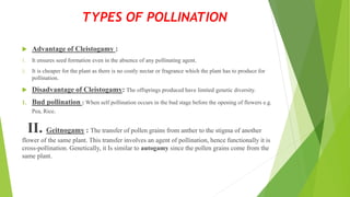  Advantage of Cleistogamy :
1. It ensures seed formation even in the absence of any pollinating agent.
2. It is cheaper for the plant as there is no costly nectar or fragrance which the plant has to produce for
pollination.
 Disadvantage of Cleistogamy: The offsprings produced have limited genetic diversity.
1. Bud pollination : When self pollination occurs in the bud stage before the opening of flowers e.g.
Pea, Rice.
II. Geitnogamy : The transfer of pollen grains from anther to the stigma of another
flower of the same plant. This transfer involves an agent of pollination, hence functionally it is
cross-pollination. Genetically, it Is similar to autogamy since the pollen grains come from the
same plant.
TYPES OF POLLINATION
 