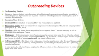 Outbreeding Devices
 Outbreeding Devices
 Devices or features of plants which discourage self-pollination and encourage cross-pollination are called as
outbreeding devices. It prevents the loss in genetic variation or inbreeding depression which may be a result of
continued self-pollination .
 Examples of these devices:
 Unisexuality : Formation of unisexual flowers. Two conditions are their.
(a) Monoecious plants : Male and female flowers are produced on the same plant. This prevents autogamy but not
geitnogamy. E.g., Castor, maize.
(b) Dioecious : Male and female flowers are produced on two separate plants. T prevents autogamy as well as
geitnogamy. E.g., Vallisneria, Papaya.
(c) Dichogamy : Different maturation time of androecium and gynoecium in the same flower. Either the pollen is
released before the stigma becomes receptive ( protandrous, e.g., Sunflower, Cotton) or stigma becomes receptive
much before the release of pollen ( protogynous, e.g., Ficus, Aristolochia ).
(d) Self-incompatibility : The failure of the pollen grains (from the same flower or other flowers of the same plant)
from fertilising the ovule by inhibiting pollen germination or pollen tube growth in the pistil. It is a genetically
controlled mechanism.
 In some species, the anther and stigma are placed at different position, so that pollen cannot come in contact with the
stigma of the same flower.
 