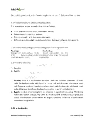 www.takshilalearning.com call 8800999284
Sexual Reproduction in Flowering Plants Class 7 Science Worksheet
1. Write some features of sexual reproduction.
The features of sexual reproduction are as follows:
 It is a process that requires a male and a female.
 Gametes are formed and fertilized.
 There is a lengthy and slow process involved.
 Different genetic and physical characteristics distinguish offspring from parents.
2. Write the disadvantages and advantages of sexual reproduction.
Advantage Disadvantage
Each parent’s alleles are fused into the
child duringsexualreproduction,
resulting in species variety.
Sexual reproduction has the
drawback of taking longer than asexual
reproduction.
3. Define the following:
1. Budding
2. Zygote
1. Budding: Yeast is a single-celled creature. Buds are bulb-like extensions of yeast
cells. The bud gradually splits from the parent cell and develops into a new yeast
cell. This new yeast cell develops, matures, and multiplies to make additional yeast
cells. A high number of yeast cells get generated in a short period of time.
2. Zygote: Seeds in embryonic plants are encased in a protective coating. After being
fertilized by pollen and growing within the mother plant, a matured ovule produces
seeds. The embryo is created from the zygote, while the seed coat is formed from
the ovule’s integuments.
1. Fill in the blanks:
 