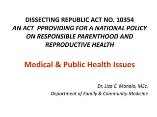 DISSECTING REPUBLIC ACT NO. 10354
AN ACT PPROVIDING FOR A NATIONAL POLICY
    ON RESPONSIBLE PARENTHOOD AND
          REPRODUCTIVE HEALTH

   Medical & Public Health Issues

                               Dr. Liza C. Manalo, MSc.
           Department of Family & Community Medicine
 