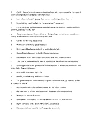 Conflict theory- by keeping women in subordinate roles, men ensure that they control
the means of production and protect their privileges
o

Men will not voluntarily give up their current beneficial positions of power
Feminist theory- patriarchy is the cause of women’s oppression

o
Patriarchy- a few men dominate and hold authority over all others, including women,
children, and less powerful men
o
Class, race, and gender intersect in a way that privileges some women over others,
though most women are still subordinate to most men
Gender and minority group status
Women are a “minority group” because:
o

Distinguished by physical, cultural, or social characteristics

o

Share of desired goods is limited by the dominant group

o

Ideological or other justifications are used to deny them equal treatment

o

They have a collective identity used to help insulate them from unequal treatment

o
Minority group status is generally determined by rules of descent, with members born
into a status they cannot change
o

Benefited from the Civil Rights Era
Gender, homosexuality, and minority status

The government and dominant religious group determines how gay men and lesbians
are treated in society
o

Lesbians seen as threatening because they are not reliant on men

o

Gay men seen as inferior because they are perceived to be more feminine
Homophobia and heterosexism
Homophobia- intense fear and hatred of homosexuality and homosexuals

o

Highly correlated with a belief in traditional gender roles

o

Homosexual slurs are used to reinforce gender conformity

 