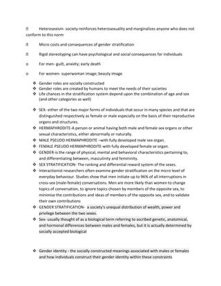 Heterosexism- society reinforces heterosexuality and marginalizes anyone who does not
conform to this norm
Micro costs and consequences of gender stratification
Rigid stereotyping can have psychological and social consequences for individuals
o

For men- guilt, anxiety; early death

o

For women- superwoman image; beauty image
 Gender roles are socially constructed
 Gender roles are created by humans to meet the needs of their societies
 Life chances in the stratification system depend upon the combination of age and sex
(and other categories as well)
 SEX- either of the two major forms of individuals that occur in many species and that are
distinguished respectively as female or male especially on the basis of their reproductive
organs and structures.
 HERMAPHRODITE-A person or animal having both male and female sex organs or other
sexual characteristics, either abnormally or naturally.
 MALE PSEUDO HERMAPHRODITE –with fully developed male sex organ.
 FEMALE PSEUDO HERMAPHRODITE-with fully developed female se organ.
 GENDER-is the range of physical, mental and behavioral characteristics pertaining to,
and differentiating between, masculinity and femininity.
 SEX STRATIFICATION- The ranking and differential reward system of the sexes.
 Interactionist researchers often examine gender stratification on the micro level of
everyday behaviour. Studies show that men initiate up to 96% of all interruptions in
cross-sex (male-female) conversations. Men are more likely than women to change
topics of conversation, to ignore topics chosen by members of the opposite sex, to
minimise the contributions and ideas of members of the opposite sex, and to validate
their own contributions
 GENDER STRATIFICATION- a society's unequal distribution of wealth, power and
privilege between the two sexes.
 Sex- usually thought of as a biological term referring to ascribed genetic, anatomical,
and hormonal differences between males and females, but it is actually determined by
socially accepted biological

 Gender identity - the socially constructed meanings associated with males or females
and how individuals construct their gender identity within these constraints

 