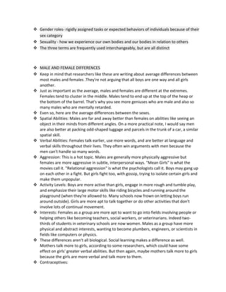  Gender roles- rigidly assigned tasks or expected behaviors of individuals because of their
sex category
 Sexuality - how we experience our own bodies and our bodies in relation to others
 The three terms are frequently used interchangeably, but are all distinct

 MALE AND FEMALE DIFFERENCES
 Keep in mind that researchers like these are writing about average differences between
most males and females .They're not arguing that all boys are one way and all girls
another.
 Just as important as the average, males and females are different at the extremes.
Females tend to cluster in the middle. Males tend to end up at the top of the heap or
the bottom of the barrel. That's why you see more geniuses who are male and also so
many males who are mentally retarded.
 Even so, here are the average differences between the sexes.
 Spatial Abilities: Males are far and away better than females on abilities like seeing an
object in their minds from different angles. On a more practical note, I would say men
are also better at packing odd-shaped luggage and parcels in the trunk of a car, a similar
spatial skill.
 Verbal Abilities: Females talk earlier, use more words, and are better at language and
verbal skills throughout their lives. They often win arguments with men because the
men can't handle so many words.
 Aggression: This is a hot topic. Males are generally more physically aggressive but
females are more aggressive in subtle, interpersonal ways. "Mean Girls" is what the
movies call it. "Relational aggression" is what the psychologists call it. Boys may gang up
on each other in a fight. But girls fight too, with gossip, trying to isolate certain girls and
make them unpopular.
 Activity Levels: Boys are more active than girls, engage in more rough and tumble play,
and emphasize their large motor skills like riding bicycles and running around the
playground (when they're allowed to. Many schools now frown on letting boys run
around outside). Girls are more apt to talk together or do other activities that don't
involve lots of continual movement.
 Interests: Females as a group are more apt to want to go into fields involving people or
helping others like becoming teachers, social workers, or veterinarians. Indeed twothirds of students in veterinary schools are now women. Males as a group have more
physical and abstract interests, wanting to become plumbers, engineers, or scientists in
fields like computers or physics.
 These differences aren't all biological. Social learning makes a difference as well.
Mothers talk more to girls, according to some researchers, which could have some
effect on girls' greater verbal abilities. But then again, maybe mothers talk more to girls
because the girls are more verbal and talk more to them.
 Contraceptives:

 