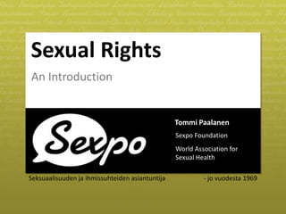 Sexual Rights 
An Introduction 
Tommi Paalanen 
Sexpo Foundation 
World Association for 
Sexual Health 
Seksuaalisuuden ja ihmissuhteiden asiantuntija - jo vuodesta 1969 
 
