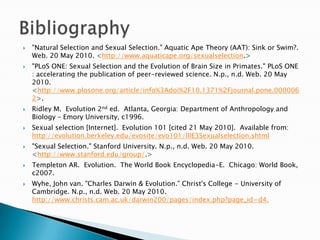 "Natural Selection and Sexual Selection." Aquatic Ape Theory (AAT): Sink or Swim?. Web. 20 May 2010. <http://www.aquaticape.org/sexualselection.> "PLoS ONE: Sexual Selection and the Evolution of Brain Size in Primates." PLoS ONE : accelerating the publication of peer-reviewed science. N.p., n.d. Web. 20 May 2010. <http://www.plosone.org/article/info%3Adoi%2F10.1371%2Fjournal.pone.0000062>.Ridley M.  Evolution 2nd ed.  Atlanta, Georgia: Department of Anthropology and Biology – Emory University, c1996.Sexual selection [Internet].  Evolution 101 [cited 21 May 2010].  Available from: http://evolution.berkeley.edu/evosite/evo101/IIIE3Sexualselection.shtml"Sexual Selection." Stanford University. N.p., n.d. Web. 20 May 2010. <http://www.stanford.edu/group/.> Templeton AR.  Evolution.  The World Book Encyclopedia-E.  Chicago: World Book, c2007.Wyhe, John van. "Charles Darwin & Evolution." Christ's College - University of Cambridge. N.p., n.d. Web. 20 May 2010. http://www.christs.cam.ac.uk/darwin200/pages/index.php?page_id=d4.Bibliography