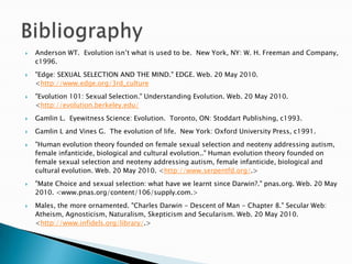 Anderson WT.  Evolution isn’t what is used to be.  New York, NY: W. H. Freeman and Company, c1996."Edge: SEXUAL SELECTION AND THE MIND." EDGE. Web. 20 May 2010. <http://www.edge.org/3rd_culture"Evolution 101: Sexual Selection." Understanding Evolution. Web. 20 May 2010. <http://evolution.berkeley.edu/Gamlin L.  Eyewitness Science: Evolution.  Toronto, ON: Stoddart Publishing, c1993.Gamlin L and Vines G.  The evolution of life.  New York: Oxford University Press, c1991."Human evolution theory founded on female sexual selection and neoteny addressing autism, female infanticide, biological and cultural evolution.." Human evolution theory founded on female sexual selection and neoteny addressing autism, female infanticide, biological and cultural evolution. Web. 20 May 2010. <http://www.serpentfd.org/.> "Mate Choice and sexual selection: what have we learnt since Darwin?." pnas.org. Web. 20 May 2010. <www.pnas.org/content/106/supply.com.> Males, the more ornamented. "Charles Darwin - Descent of Man - Chapter 8." Secular Web: Atheism, Agnosticism, Naturalism, Skepticism and Secularism. Web. 20 May 2010. <http://www.infidels.org/library/.>Bibliography
