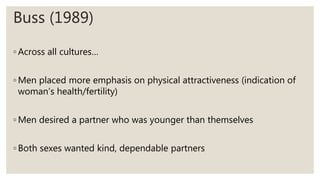 Buss (1989)
◦ Across all cultures…
◦ Men placed more emphasis on physical attractiveness (indication of
woman’s health/fertility)
◦ Men desired a partner who was younger than themselves
◦ Both sexes wanted kind, dependable partners
 