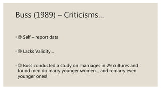 Buss (1989) – Criticisms…
◦  Self – report data
◦  Lacks Validity…
◦  Buss conducted a study on marriages in 29 cultures and
found men do marry younger women… and remarry even
younger ones!
 