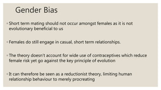 Gender Bias
◦ Short term mating should not occur amongst females as it is not
evolutionary beneficial to us
◦ Females do still engage in casual, short term relationships.
◦ The theory doesn’t account for wide use of contraceptives which reduce
female risk yet go against the key principle of evolution
◦ It can therefore be seen as a reductionist theory, limiting human
relationship behaviour to merely procreating
 