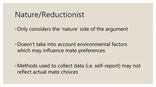 Nature/Reductionist
◦Only considers the ‘nature’ side of the argument
◦Doesn’t take into account environmental factors
which may influence mate preferences
◦Methods used to collect data (i.e. self-report) may not
reflect actual mate choices
 