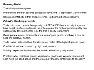 Runaway Model:
Trait initially advantageous
Preferences and trait become genetically correlated (♂ expressed, ♀ preference)
Requires heritability of trait and preference, trait cannot be too expensive.
Zahavi „s Handicap principle
Traits not chosen despite being costly, but BECAUSE they are costly they must
have negative effects on fitness, so only males of the highest genetic quality can
successfully develop the trait (i.e., the trait is costly to maintain)
Good genes model: ornaments are a sign of good genes, and have a cost to
keep the displayer honest.
Traits reveal male condition: females select males of the highest genetic quality
Conditional traits- expressed by high quality males
Viability: expressed by all males but tend to kill off low quality males
Problem: what maintains genetic variation for goodness? Would everyone not
soon have the good genes and therefore no variability for females to assess??
 