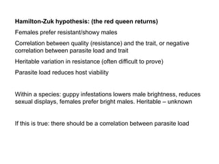 Hamilton-Zuk hypothesis: (the red queen returns)
Females prefer resistant/showy males
Correlation between quality (resistance) and the trait, or negative
correlation between parasite load and trait
Heritable variation in resistance (often difficult to prove)
Parasite load reduces host viability
Within a species: guppy infestations lowers male brightness, reduces
sexual displays, females prefer bright males. Heritable – unknown
If this is true: there should be a correlation between parasite load
 