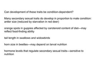 Can development of these traits be condition-dependent?
Many secondary sexual traits do develop in proportion to male condition:
antler size (reduced by starvation in red deer)
orange spots in guppies affected by carotenoid content of diet—may
reflect food-finding ability
tail length in swallows and widowbirds
horn size in beetles—may depend on larval nutrition
hormone levels that regulate secondary sexual traits—sensitive to
nutrition
 