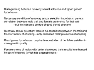 Distinguishing between runaway sexual selection and ―good genes‖
hypotheses
Necessary condition of runaway sexual selection hypothesis: genetic
correlation between male trait and female preference for that trait
--but this can also be true of good genes scenario
Runaway sexual selection: there is no association between the trait and
fitness viability of offspring—only enhanced mating success of offspring
Good genes hypotheses: require demonstration of heritable variation in
male genetic quality
Female choice of males with better developed traits results in enhanced
fitness of offspring (which has a genetic basis)
 