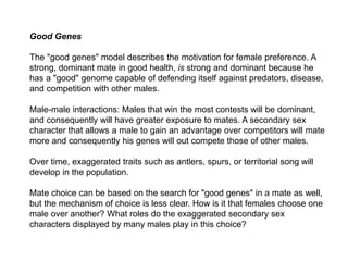 Good Genes
The "good genes" model describes the motivation for female preference. A
strong, dominant mate in good health, is strong and dominant because he
has a "good" genome capable of defending itself against predators, disease,
and competition with other males.
Male-male interactions: Males that win the most contests will be dominant,
and consequently will have greater exposure to mates. A secondary sex
character that allows a male to gain an advantage over competitors will mate
more and consequently his genes will out compete those of other males.
Over time, exaggerated traits such as antlers, spurs, or territorial song will
develop in the population.
Mate choice can be based on the search for "good genes" in a mate as well,
but the mechanism of choice is less clear. How is it that females choose one
male over another? What roles do the exaggerated secondary sex
characters displayed by many males play in this choice?
 