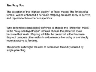 The Sexy Son
The selection of the "highest quality," or fittest mates: The fitness of a
female, will be enhanced if her male offspring are more likely to survive
and reproduce than other conspecifics.
Why do females consistently continue to choose the "preferred" male?
In the "sexy-son hypothesis" females choose the preferred male
because their male offspring will later be preferred, either because
they out compete other males in a dominance hierarchy or are simply
more attractive to females.
This benefit outweighs the cost of decreased fecundity caused by
single parenting.
 