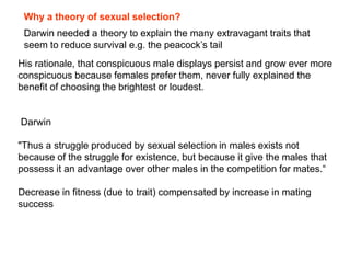 His rationale, that conspicuous male displays persist and grow ever more
conspicuous because females prefer them, never fully explained the
benefit of choosing the brightest or loudest.
Darwin
"Thus a struggle produced by sexual selection in males exists not
because of the struggle for existence, but because it give the males that
possess it an advantage over other males in the competition for mates.―
Decrease in fitness (due to trait) compensated by increase in mating
success
Why a theory of sexual selection?
Darwin needed a theory to explain the many extravagant traits that
seem to reduce survival e.g. the peacock’s tail
 