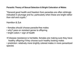 Parasitic Theory of Sexual Selection & Bright Coloration of Males
"General good health and freedom from parasites are often strikingly
indicated in plumage and fur, particularly when these are bright rather
than dull and cryptic."
Hamilton & Zuk
• females should choose parasite-free males
• why? pass on resistant genes to offspring
• bright colors = sign of health
•If disease resistance is heritable, females are making sure they have
healthy offspring if they choose such healthy looking males
• prediction: relatively more brightly colored males in more parasitized
species
 