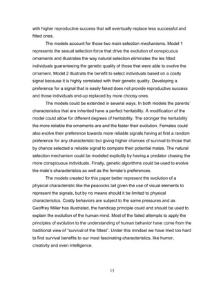 13
with higher reproductive success that will eventually replace less successful and
fitted ones.
The models account for those two main selection mechanisms. Model 1
represents the sexual selection force that drive the evolution of conspicuous
ornaments and illustrates the way natural selection eliminates the les fitted
individuals guaranteeing the genetic quality of those that were able to evolve the
ornament. Model 2 illustrate the benefit to select individuals based on a costly
signal because it is highly correlated with their genetic quality. Developing a
preference for a signal that is easily faked does not provide reproductive success
and those individuals end-up replaced by more choosy ones.
The models could be extended in several ways. In both models the parents’
characteristics that are inherited have a perfect heritability. A modification of the
model could allow for different degrees of heritability. The stronger the heritability
the more reliable the ornaments are and the faster their evolution. Females could
also evolve their preference towards more reliable signals having at first a random
preference for any characteristic but giving higher chances of survival to those that
by chance selected a reliable signal to compare their potential mates. The natural
selection mechanism could be modeled explicitly by having a predator chasing the
more conspicuous individuals. Finally, genetic algorithms could be used to evolve
the male’s characteristics as well as the female’s preferences.
The models created for this paper better represent the evolution of a
physical characteristic like the peacocks tail given the use of visual elements to
represent the signals, but by no means should it be limited to physical
characteristics. Costly behaviors are subject to the same pressures and as
Geoffrey Miller has illustrated, the handicap principle could and should be used to
explain the evolution of the human mind. Most of the failed attempts to apply the
principles of evolution to the understanding of human behavior have come from the
traditional view of “survival of the fittest”. Under this mindset we have tried too hard
to find survival benefits to our most fascinating characteristics, like humor,
creativity and even intelligence.
 