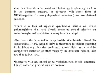 • For this, it needs to be linked with heterozygote advantage such as
in the common buzzard, or co-occur with some form of
NFDS(negative frequency-dependent selection.) or correlational
selection.
•There is a lack of rigorous quantitative studies on colour
polymorphisms that have clearly separated sexual selection on
colour morphs and assortative mating between morphs.
•One case is the throat colour morphs of the side- blotched lizard Uta
stansburiana . Here, females show a preference for colour matching
in the laboratory , but this preference is overridden in the wild by
competitive exclusion of other males by the dominant male in their
social neighbourhood.
•In species with sex-limited colour variation, both female- and male-
limited colour polymorphisms are common
8Vytauto Didžiojo universitetas
 