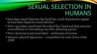 SEXUAL SELECTION IN
HUMANS
• Secondary sexual characters like facial hair, vocal characteristics appear
to have been shaped by sexual selection
• Men’s secondary sexual traits like robust face, beard and deep voice are
more effective in intimidating men than attracting women
• Men’s dominance and social status – preferences of women
• Women’s physical appearance – competition for male choice (Puts,
2016)
 