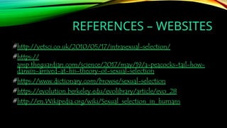 REFERENCES – WEBSITES
#http://vetsci.co.uk/2010/05/17/intrasexual-selection/
#https://
amp.theguardian.com/science/2017/may/19/a-peacocks-tail-how-
darwin-arrived-at-his-theory-of-sexual-selection
#https://www.dictionary.com/browse/sexual-selection
#https://evolution.berkeley.edu/evolibrary/article/evo_28
#http://en.Wikipedia.org/wiki/Sexual_selection_in_humans
 
