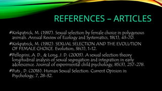 REFERENCES – ARTICLES
#Kirkpatrick, M. (1987). Sexual selection by female choice in polygynous
animals. Annual Review of Ecology and Systematics, 18(1), 43-70.
#Kirkpatrick, M. (1982). SEXUAL SELECTION AND THE EVOLUTION
OF FEMALE CHOICE. Evolution, 36(1), 1-12.
#Pellegrini, A. D., & Long, J. D. (2003). A sexual selection theory
longitudinal analysis of sexual segregation and integration in early
adolescence. Journal of experimental child psychology, 85(3), 257-278.
#Puts , D. (2016). Human Sexual Selection. Current Opinion in
Psychology, 7, 28-32.
 