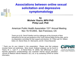 Associations between online sexual
solicitation and depressive
symptomatology
by
Michele Ybarra, MPH PhD
Philip Leaf, PhD
American Public Health Association 131th Annual Meeting
Nov 15-19 2003, San Francisco, CA
Thank you to Dr. David Finkelhor and his colleagues at the University of New
Hampshire for the use and guidance of the Youth Internet Safety Survey data, and to
my dissertation committee for their support and direction: Dr. Philip Leaf, Dr. William
Eaton, Dr. Diener-West, Dr. Steinwachs, and Dr. Cheryl Alexander
* Thank you for your interest in this presentation.  Please note that analyses
included herein are preliminary.  More recent, finalized analyses can be found in:
Ybarra, M. L., Leaf, P. J., & Diener-West, M. (2004). Sex differences in youthreported depressive symptomatology and unwanted internet sexual solicitation.
Journal Of Medical Internet Research, 6(1), e5, or by contacting CiPHR for further
information.

 