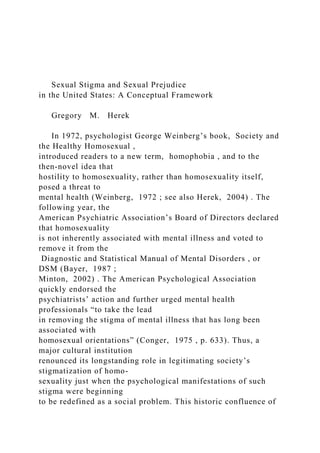 Sexual Stigma and Sexual Prejudice
in the United States: A Conceptual Framework
Gregory M. Herek
In 1972, psychologist George Weinberg’s book, Society and
the Healthy Homosexual ,
introduced readers to a new term, homophobia , and to the
then-novel idea that
hostility to homosexuality, rather than homosexuality itself,
posed a threat to
mental health (Weinberg, 1972 ; see also Herek, 2004) . The
following year, the
American Psychiatric Association’s Board of Directors declared
that homosexuality
is not inherently associated with mental illness and voted to
remove it from the
Diagnostic and Statistical Manual of Mental Disorders , or
DSM (Bayer, 1987 ;
Minton, 2002) . The American Psychological Association
quickly endorsed the
psychiatrists’ action and further urged mental health
professionals “to take the lead
in removing the stigma of mental illness that has long been
associated with
homosexual orientations” (Conger, 1975 , p. 633). Thus, a
major cultural institution
renounced its longstanding role in legitimating society’s
stigmatization of homo-
sexuality just when the psychological manifestations of such
stigma were beginning
to be redefined as a social problem. This historic confluence of
 