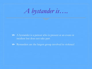 A bystander is…. 
 A bystander is a person who is present at an event or 
incident but does not take part 
 Bystanders are the largest group involved in violence! 
 