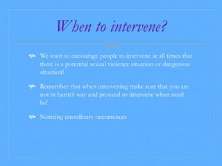 When to intervene? 
 We want to encourage people to intervene at all times that 
there is a potential sexual violence situation or dangerous 
situation! 
 Remember that when intervening make sure that you are 
not in harm’s way and proceed to intervene when need 
be! 
 Noticing unordinary occurrences 
 