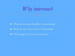 Why intervene? 
 What are the pros/benefits of intervening? 
 What are the Cons/costs of intervening? 
 What happens if no one intervenes? 
 