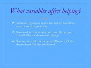 What variables affect helping? 
 Individual- A person’s knowledge, skill set, confidence, 
sense of social responsibility 
 Situational- severity of need; are there other people 
around? What are the costs of helping? 
 Survivor- do you know the person? Do you think they 
deserve help? Will they accept help? 
 