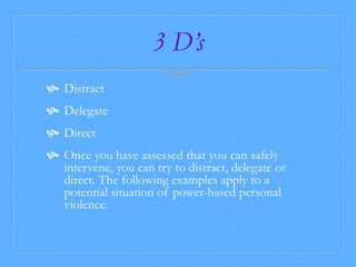 3 D’s 
 Distract 
 Delegate 
 Direct 
 Once you have assessed that you can safely 
intervene, you can try to distract, delegate or 
direct. The following examples apply to a 
potential situation of power-based personal 
violence. 
 