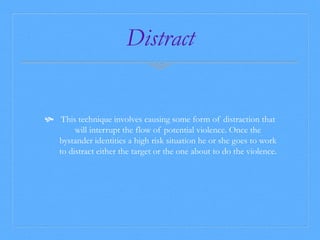 Distract 
 This technique involves causing some form of distraction that 
will interrupt the flow of potential violence. Once the 
bystander identities a high risk situation he or she goes to work 
to distract either the target or the one about to do the violence. 
 