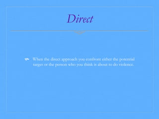 Direct 
 When the direct approach you confront either the potential 
target or the person who you think is about to do violence. 
 