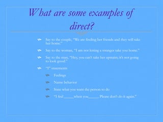 What are some examples of 
direct? 
 Say to the couple, “We are finding her friends and they will take 
her home.” 
 Say to the woman, “I am not letting a stranger take you home.” 
 Say to the man, “Hey, you can’t take her upstairs; it’s not going 
to look good.” 
 “I” statements 
 Feelings 
 Name behavior 
 State what you want the person to do 
 “I feel _____when you_____. Please don’t do it again.” 
 