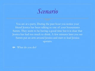 Scenario 
You are at a party. During the past hour you notice your 
friend Jessica has been talking to one of your housemates 
Samm. They seem to be having a good time but it is clear that 
Jessica has had too much to drink. A few minutes later you see 
Samm put an arm around Jessica and start to lead Jessica 
upstairs. 
 What do you do? 
 